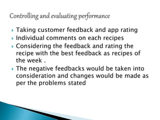  Taking customer feedback and app rating
 Individual comments on each recipes
 Considering the feedback and rating the
recipe with the best feedback as recipes of
the week .
 The negative feedbacks would be taken into
consideration and changes would be made as
per the problems stated
 