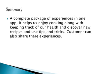  A complete package of experiences in one
app. It helps us enjoy cooking along with
keeping track of our health and discover new
recipes and use tips and tricks. Customer can
also share there experiences.
 