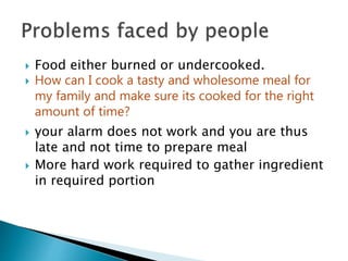  Food either burned or undercooked.
 How can I cook a tasty and wholesome meal for
my family and make sure its cooked for the right
amount of time?
 your alarm does not work and you are thus
late and not time to prepare meal
 More hard work required to gather ingredient
in required portion
 