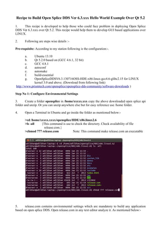 Recipe to Build Open Splice DDS Ver 6.3.xxx Hello World Example Over Qt 5.2
1. This recipe is developed to help those who could face problem in deploying Open Splice
DDS Ver 6.3.xxx over Qt 5.2. This recipe would help them to develop GUI based applications over
LINUX.
2. Following are steps wise details :-
Pre-requisite: According to my station following is the configuration:-.
a. Ubuntu 13.10
b. Qt 5.2.0 based on (GCC 4.6.1, 32 bit)
c. GCC 4.8.1
d. autoconf
e. automake
f. build-essential
g. OpenSpliceDDSV6.3.130716OSS-HDE-x86.linux-gcc4.6-glibc2.15 for LINUX
kernel 3.0 and above. (Download from following link)
http://www.prismtech.com/opensplice/opensplice-dds-community/software-downloads )
Step No 1: Configure Environmental Settings
3. Create a folder opensplice in /home/xxxxx.xxx copy the above downloaded open splice api
folder and unzip. Or you can unzip anywhere else but for easy reference use /home folder.
4. Open a Terminal in Ubuntu and go inside the folder as mentioned below:-
>cd /home/xxxxx.xxxx/opensplice/HDE/x86.linux2.6
>ls -all {This command is use to check the directory. Check availability of file
release.com.}
>chmod 777 release.com Note: This command make release.com an executable
5. release.com contains environmental settings which are mandatory to build any application
based on open splice DDS. Open release.com in any text editor analyze it. As mentioned below:-
 