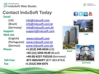 Email
(US) info@indusoft.com
(Brazil) info@indusoft.com.br
(Germany) info@indusoft.com.de
Support support@indusoft.com
Web site
(English) www.indusoft.com
(Portuguese) www.indusoft.com.br
(German) www.indusoft.com.de
Phone +1 (512) 349-0334 (US)
+55 (11) 3293-9139 (Brazil)
+49 (0) 6227-732510 (Germany)
Toll-Free 877-INDUSOFT (877-463-8763)
Fax +1 (512) 349-0375
Contact InduSoft Today
Germany
USA
Brazil
 