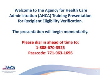 Welcome to the Agency for Health Care
Administration (AHCA) Training Presentation
for Recipient Eligibility Verification.
The presentation will begin momentarily.
Please dial in ahead of time to:
1-888-670-3525
Passcode: 771-963-1696
1
 
