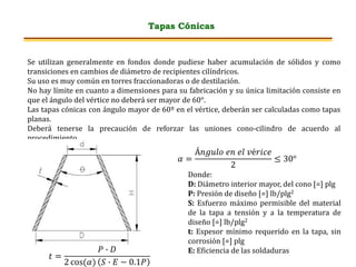 Tapas Cónicas
Se utilizan generalmente en fondos donde pudiese haber acumulación de sólidos y como
transiciones en cambios de diámetro de recipientes cilíndricos.
Su uso es muy común en torres fraccionadoras o de destilación.
No hay límite en cuanto a dimensiones para su fabricación y su única limitación consiste en
que el ángulo del vértice no deberá ser mayor de 60°.
Las tapas cónicas con ángulo mayor de 60º en el vértice, deberán ser calculadas como tapas
planas.
Deberá tenerse la precaución de reforzar las uniones cono-cilindro de acuerdo al
procedimiento.
𝑡 =
𝑃 ∙ 𝐷
2 cos(𝛼) 𝑆 ∙ 𝐸 − 0.1𝑃
𝛼 =
Á𝑛𝑔𝑢𝑙𝑜 𝑒𝑛 𝑒𝑙 𝑣é𝑟𝑖𝑐𝑒
2
≤ 30°
Donde:
D: Diámetro interior mayor, del cono [=] plg
P: Presión de diseño [=] lb/plg2
S: Esfuerzo máximo permisible del material
de la tapa a tensión y a la temperatura de
diseño [=] lb/plg2
t: Espesor mínimo requerido en la tapa, sin
corrosión [=] plg
E: Eficiencia de las soldaduras
 