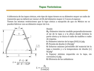 Tapas Toricónicas
A diferencia de las tapas cónicas, este tipo de tapas tienen en su diámetro mayor un radio de
transición que no deberá ser menor al 6% del diámetro mayor ó 3 veces el espesor.
Tienen las mismas restricciones que la tapa cónica a excepción de que en México no se
pueden fabricar con un diámetro mayor de 6 m.
𝑡 =
𝑃 ∙ 𝐿 ∙ 𝑀
2𝑆 ∙ 𝐸 − 0.2𝑃
𝐿 =
𝐷1
2 cos 𝛼
Donde:
D1: Diámetro interior medido perpendicularmente
al eje de la tapa y a la altura donde termina la
parte cónica y se inicia el radio de nudillos o radio
de esquina.
L: Diámetro interior de la tapa (0.8) [=] plg
P: Presión de diseño [=] lb/plg2
S: Esfuerzo máximo permisible del material de la
tapa a tensión y a la temperatura de diseño [=]
lb/plg2
t: Espesor mínimo requerido en la tapa, sin
corrosión [=] plg
E: Eficiencia de las soldaduras
 