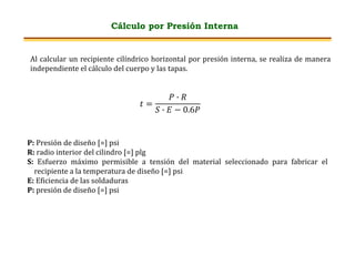 Cálculo por Presión Interna
Al calcular un recipiente cilíndrico horizontal por presión interna, se realiza de manera
independiente el cálculo del cuerpo y las tapas.
𝑡 =
𝑃 ∙ 𝑅
𝑆 ∙ 𝐸 − 0.6𝑃
P: Presión de diseño [=] psi
R: radio interior del cilindro [=] plg
S: Esfuerzo máximo permisible a tensión del material seleccionado para fabricar el
recipiente a la temperatura de diseño [=] psi
E: Eficiencia de las soldaduras
P: presión de diseño [=] psi
 