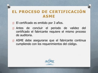  El certificado es emitido por 3 años.
 Antes de concluir el periodo de validez del
certificado el fabricante requiere el mismo proceso
de auditoria.
 ASME debe asegurarse que el fabricante continua
cumpliendo con los requerimientos del código.
 