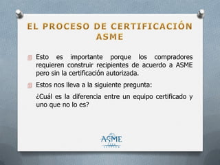  Esto es importante porque los compradores
requieren construir recipientes de acuerdo a ASME
pero sin la certificación autorizada.
 Estos nos lleva a la siguiente pregunta:
¿Cuál es la diferencia entre un equipo certificado y
uno que no lo es?
 