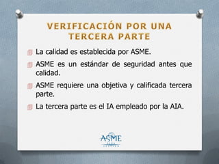  La calidad es establecida por ASME.
 ASME es un estándar de seguridad antes que
calidad.
 ASME requiere una objetiva y calificada tercera
parte.
 La tercera parte es el IA empleado por la AIA.
 