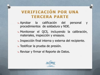  Aprobar la calificación del personal y
procedimientos de soldadura y NDE.
 Monitorear el QCS, incluyendo la calibración,
materiales, inspección y ensayos.
 Inspección final interna y externa del recipiente.
 Testificar la prueba de presión.
 Revisar y firmar el Reporte de Datos.
 