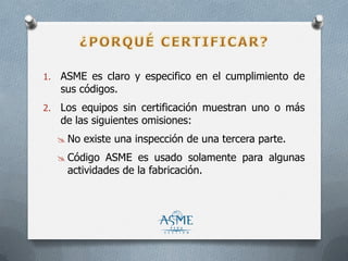1. ASME es claro y especifico en el cumplimiento de
sus códigos.
2. Los equipos sin certificación muestran uno o más
de las siguientes omisiones:
 No existe una inspección de una tercera parte.
 Código ASME es usado solamente para algunas
actividades de la fabricación.
 