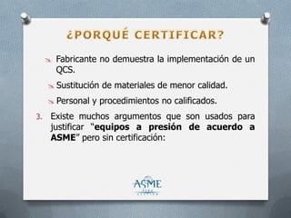  Fabricante no demuestra la implementación de un
QCS.
 Sustitución de materiales de menor calidad.
 Personal y procedimientos no calificados.
3. Existe muchos argumentos que son usados para
justificar “equipos a presión de acuerdo a
ASME” pero sin certificación:
 