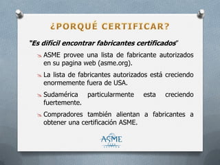 “Es difícil encontrar fabricantes certificados”
 ASME provee una lista de fabricante autorizados
en su pagina web (asme.org).
 La lista de fabricantes autorizados está creciendo
enormemente fuera de USA.
 Sudamérica particularmente esta creciendo
fuertemente.
 Compradores también alientan a fabricantes a
obtener una certificación ASME.
 
