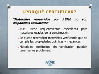 “Materiales requeridos por ASME no son
disponibles localmente”
 ASME tiene requerimientos específicos para
materiales usados en la construcción.
 Se puede recertificar materiales verificando que se
cumpla las propiedades químicas y mecánicas.
 Materiales sustituidos sin verificación pueden
tener serios problemas.
 