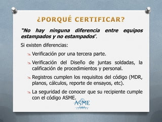 “No hay ninguna diferencia entre equipos
estampados y no estampados”.
Si existen diferencias:
 Verificación por una tercera parte.
 Verificación del Diseño de juntas soldadas, la
calificación de procedimientos y personal.
 Registros cumplen los requisitos del código (MDR,
planos, cálculos, reporte de ensayos, etc).
 La seguridad de conocer que su recipiente cumple
con el código ASME.
 