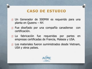  Un Generador de 500MW es requerido para una
planta en Queens – NY.
 Fue diseñado por una compañía canadiense con
certificación.
 La fabricación fue requeridas por partes en
empresas certificadas de Francia, Malasia y USA.
 Los materiales fueron suministrados desde Vietnam,
USA y otros países.
 