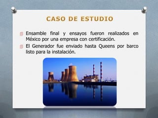  Ensamble final y ensayos fueron realizados en
México por una empresa con certificación.
 El Generador fue enviado hasta Queens por barco
listo para la instalación.
 