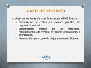  Algunas Ventajas de usar la estampa ASME fueron:
 Optimización de costos por recursos globales, sin
degradar la calidad.
 Identificación efectiva de los materiales,
representando una ventaja en futuras reparaciones o
alteraciones.
 Minimiza tiempo y costo de viajes empleando IA local.
 