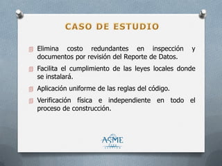  Elimina costo redundantes en inspección y
documentos por revisión del Reporte de Datos.
 Facilita el cumplimiento de las leyes locales donde
se instalará.
 Aplicación uniforme de las reglas del código.
 Verificación física e independiente en todo el
proceso de construcción.
 