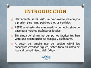  Ultimamente se ha visto un crecimiento de equipos
a presión para gas, petróleo y otros servicios.
 ASME es el estándar mas usado y de hecho sirve de
base para muchos estándares locales
 Sin embargo, al mismo tiempo los fabricantes han
visto una proliferación de códigos y estándares.
 A pesar del amplio uso del código ASME los
conceptos erróneos siguen, sobre todo en como se
logra el cumplimiento del código
 