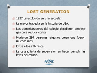  1937 La explosión en una escuela.
 La mayor tragedia en la historia de USA.
 Los administradores del colegio decidieron emplear
gas para reducir costos.
 Murieron 294 personas, algunos creen que fueron
muchos mas.
 Entre ellos 276 niños.
 La causa, falta de supervisión en hacer cumplir las
leyes del estado.
 
