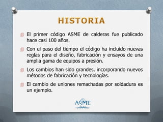  El primer código ASME de calderas fue publicado
hace casi 100 años.
 Con el paso del tiempo el código ha incluido nuevas
reglas para el diseño, fabricación y ensayos de una
amplia gama de equipos a presión.
 Los cambios han sido grandes, incorporando nuevos
métodos de fabricación y tecnologías.
 El cambio de uniones remachadas por soldadura es
un ejemplo.
 