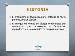  El crecimiento es favorecido por el enfoque de ASME
para desarrollar códigos.
 El enfoque del comité de códigos comprendido por
voluntarios que representan a fabricantes,
reguladores y los propietarios de equipos a presión.
 