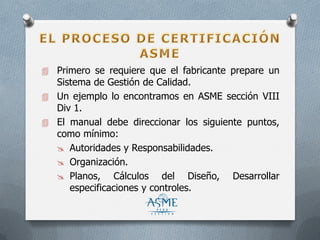  Primero se requiere que el fabricante prepare un
Sistema de Gestión de Calidad.
 Un ejemplo lo encontramos en ASME sección VIII
Div 1.
 El manual debe direccionar los siguiente puntos,
como mínimo:
 Autoridades y Responsabilidades.
 Organización.
 Planos, Cálculos del Diseño, Desarrollar
especificaciones y controles.
 