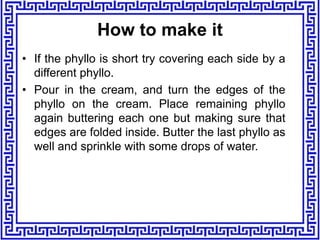 • If the phyllo is short try covering each side by a
different phyllo.
• Pour in the cream, and turn the edges of the
phyllo on the cream. Place remaining phyllo
again buttering each one but making sure that
edges are folded inside. Butter the last phyllo as
well and sprinkle with some drops of water.
How to make it
 