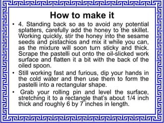 • 4. Standing back so as to avoid any potential
splatters, carefully add the honey to the skillet.
Working quickly, stir the honey into the sesame
seeds and pistachios and mix it while you can,
as the mixture will soon turn sticky and thick.
Scrape the pastelli out onto the oil-slicked work
surface and flatten it a bit with the back of the
oiled spoon.
• Still working fast and furious, dip your hands in
the cold water and then use them to form the
pastelli into a rectangular shape.
• Grab your rolling pin and level the surface,
stretching it to a rectangle that’s about 1/4 inch
thick and roughly 6 by 7 inches in length.
How to make it
 
