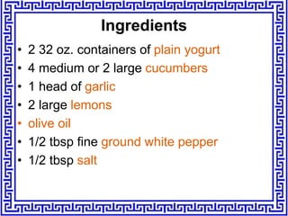 • 2 32 oz. containers of plain yogurt
• 4 medium or 2 large cucumbers
• 1 head of garlic
• 2 large lemons
• olive oil
• 1/2 tbsp fine ground white pepper
• 1/2 tbsp salt
Ingredients
 