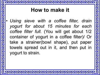 • Using sieve with a coffee filter, drain
yogurt for about 15 minutes for each
coffee filter full. (You will get about 1/2
container of yogurt in a coffee filter)/ Or
take a strainer(bowl shape), put paper
towels spread out in it, and then put in
yogurt to strain.
How to make it
 