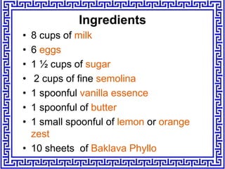 Ingredients
• 8 cups of milk
• 6 eggs
• 1 ½ cups of sugar
• 2 cups of fine semolina
• 1 spoonful vanilla essence
• 1 spoonful of butter
• 1 small spoonful of lemon or orange
zest
• 10 sheets of Baklava Phyllo
 