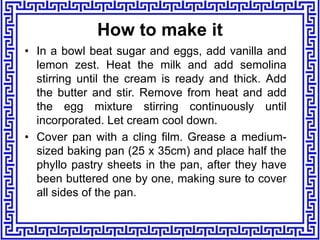 How to make it
• In a bowl beat sugar and eggs, add vanilla and
lemon zest. Heat the milk and add semolina
stirring until the cream is ready and thick. Add
the butter and stir. Remove from heat and add
the egg mixture stirring continuously until
incorporated. Let cream cool down.
• Cover pan with a cling film. Grease a medium-
sized baking pan (25 x 35cm) and place half the
phyllo pastry sheets in the pan, after they have
been buttered one by one, making sure to cover
all sides of the pan.
 