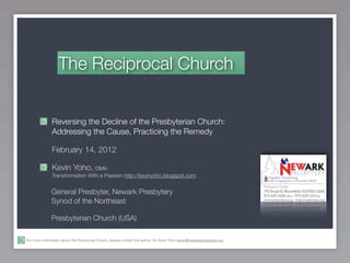 The Reciprocal Church


               Reversing the Decline of the Presbyterian Church:
               Addressing the Cause, Practicing the Remedy

               February 14, 2012

               Kevin Yoho, DMin
               Transformation With a Passion http://kevinyoho.blogspot.com.


               General Presbyter, Newark Presbytery
               Synod of the Northeast

               Presbyterian Church (USA)

For more information about the Reciprocal Church, please contact the author, Dr. Kevin Yoho kevin@newarkpresbytery.org .
 