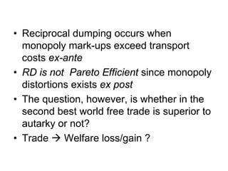 • Reciprocal dumping occurs when
monopoly mark-ups exceed transport
costs ex-ante
• RD is not Pareto Efficient since monopoly
distortions exists ex post
• The question, however, is whether in the
second best world free trade is superior to
autarky or not?
• Trade
Welfare loss/gain ?

 