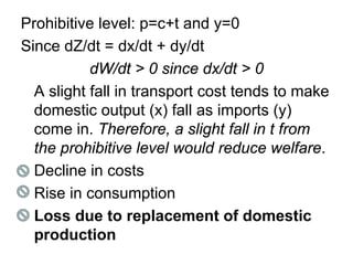 Prohibitive level: p=c+t and y=0
Since dZ/dt = dx/dt + dy/dt
dW/dt > 0 since dx/dt > 0
A slight fall in transport cost tends to make
domestic output (x) fall as imports (y)
come in. Therefore, a slight fall in t from
the prohibitive level would reduce welfare.
Decline in costs
Rise in consumption
Loss due to replacement of domestic
production

 