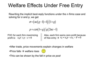 Welfare Effects Under Free Entry
Rewriting the implicit best-reply functions under the n firms case and
solving for σ and p, we get

σ = ( nε ( g −1) +1) (1+ g)

p = cεn(1+ g) g ( 2nε −1)
FOC for each firm maximizing
profit is:

Also, each firm earns zero profit because
of free entry

•After trade, price movements explain changes in welfare
•Price falls

welfare rises

•This can be shown by the fall in price ex post

 