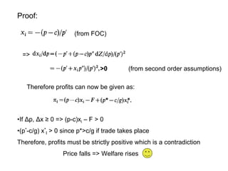 Proof:
(from FOC)
=>
>0

(from second order assumptions)

Therefore profits can now be given as:

•If Δp, Δx ≥ 0 => (p-c)xi – F > 0
•(p*-c/g) x*I > 0 since p*>c/g if trade takes place
Therefore, profits must be strictly positive which is a contradiction
Price falls => Welfare rises

 