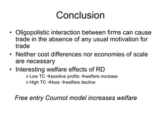 Conclusion
• Oligopolistic interaction between firms can cause
trade in the absence of any usual motivation for
trade
• Neither cost differences nor economies of scale
are necessary
• Interesting welfare effects of RD
Low TC
High TC

positive profits welfare increase
loss welfare decline

Free entry Cournot model increases welfare

 
