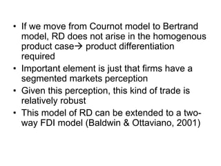 • If we move from Cournot model to Bertrand
model, RD does not arise in the homogenous
product case product differentiation
required
• Important element is just that firms have a
segmented markets perception
• Given this perception, this kind of trade is
relatively robust
• This model of RD can be extended to a twoway FDI model (Baldwin & Ottaviano, 2001)

 