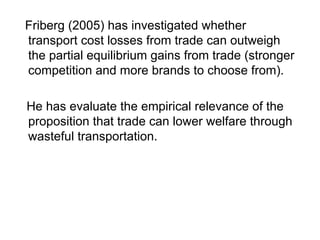 Friberg (2005) has investigated whether
transport cost losses from trade can outweigh
the partial equilibrium gains from trade (stronger
competition and more brands to choose from).
He has evaluate the empirical relevance of the
proposition that trade can lower welfare through
wasteful transportation.

 