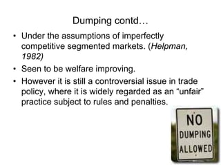 Dumping contd…
• Under the assumptions of imperfectly
competitive segmented markets. (Helpman,
1982)
• Seen to be welfare improving.
• However it is still a controversial issue in trade
policy, where it is widely regarded as an “unfair”
practice subject to rules and penalties.

 
