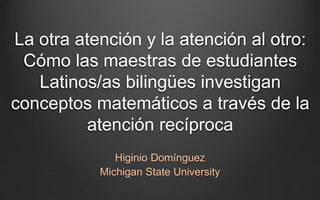 La otra atención y la atención al otro:
Cómo las maestras de estudiantes
Latinos/as bilingües investigan
conceptos matemáticos a través de la
atención recíproca
Higinio Domínguez
Michigan State University
 