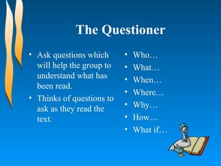 The Questioner Ask questions which will help the group to understand what has been read. Thinks of questions to ask as they read the text. Who…  What…  When…  Where…  Why…  How…  What if…  