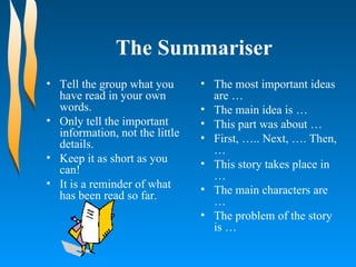 The Summariser Tell the group what you have read in your own words. Only tell the important information, not the little details. Keep it as short as you can! It is a reminder of what has been read so far. The most important ideas are …  The main idea is …  This part was about …  First, ….. Next, …. Then, …  This story takes place in …  The main characters are …  The problem of the story is …  