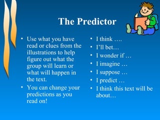 The Predictor Use what you have read or clues from the illustrations to help figure out what the group will learn or what will happen in the text. You can change your predictions as you read on! I think ….  I’ll bet…  I wonder if …  I imagine …  I suppose …  I predict …  I think this text will be about…  