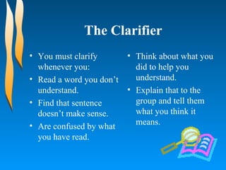 The Clarifier You must clarify whenever you: Read a word you don’t understand. Find that sentence doesn’t make sense. Are confused by what you have read. Think about what you did to help you understand. Explain that to the group and tell them what you think it means. 
