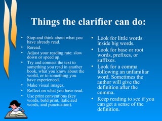 Things the clarifier can do: Stop and think about what you have already read.  Reread.  Adjust your reading rate: slow down or speed up.  Try and connect the text to something you read in another book, what you know about the world, or to something you have experienced.  Make visual images. Reflect on what you have read.  Use print conventions (key words, bold print, italicized words, and punctuation).  Look for little words inside big words.  Look for base or root words, prefixes, or suffixes.  Look for a comma following an unfamiliar word. Sometimes the author will give the definition after the comma.  Keep reading to see if you can get a sense of the definition.  