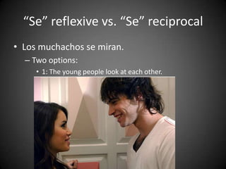 “Se” reflexive vs. “Se” reciprocal
• Los muchachos se miran.
– Two options:
• 1: The young people look at each other.