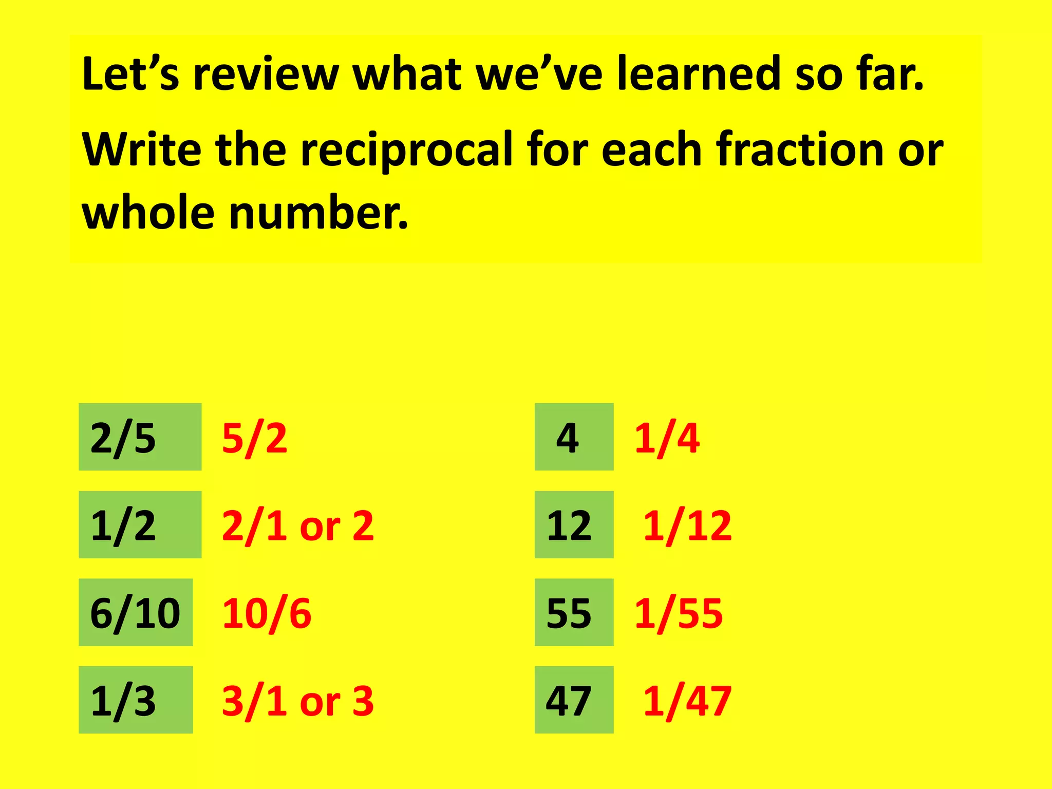 Let’s review what we’ve learned so far.
Write the reciprocal for each fraction or
whole number.
2/5 5/2 4
1/2 2/1 or 2
6/10
1/3
10/6
3/1 or 3
1/4
12
55
47
1/12
1/55
1/47
 